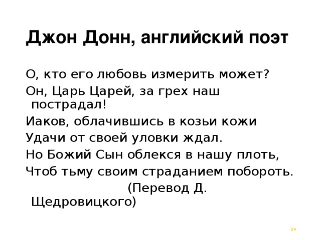 Джон Донн, английский поэт О, кто его любовь измерить может? Он, Царь Царей, за грех наш пострадал! Иаков, облачившись в козьи кожи Удачи от своей уловки ждал. Но Божий Сын облекся в нашу плоть, Чтоб тьму своим страданием побороть.  (Перевод Д. Щедровицкого)  