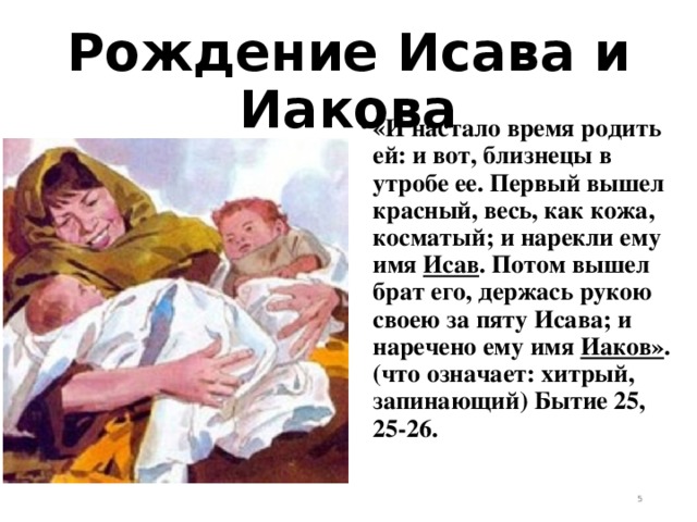 Рождение Исава и Иакова «И настало время родить ей: и вот, близнецы в утробе ее. Первый вышел красный, весь, как кожа, косматый; и нарекли ему имя Исав . Потом вышел брат его, держась рукою своею за пяту Исава; и наречено ему имя Иаков» . (что означает: хитрый, запинающий) Бытие 25, 25-26.   