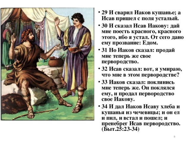 29 И сварил Иаков кушанье; а Исав пришел с поля усталый. 30 И сказал Исав Иакову: дай мне поесть красного, красного этого, ибо я устал. От сего дано ему прозвание: Едом. 31 Но Иаков сказал: продай мне теперь же свое первородство. 32 Исав сказал: вот, я умираю, что мне в этом первородстве? 33 Иаков сказал: поклянись мне теперь же. Он поклялся ему, и продал первородство свое Иакову. 34 И дал Иаков Исаву хлеба и кушанья из чечевицы; и он ел и пил, и встал и пошел; и пренебрег Исав первородство. (Быт.25:23-34)   