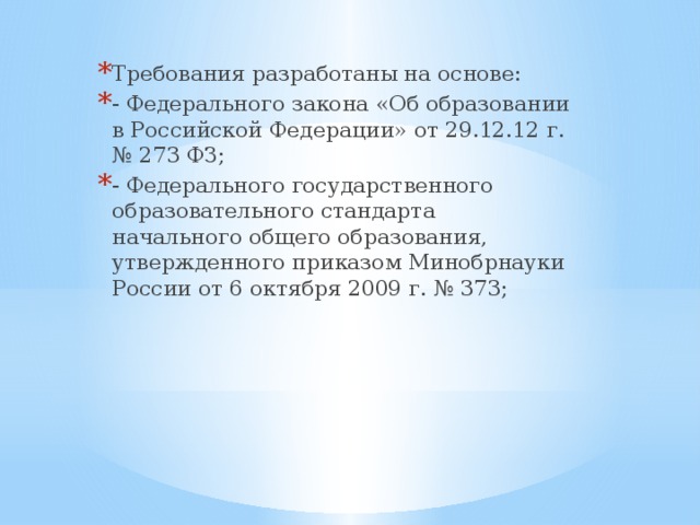 Требования разработаны на основе: - Федерального закона «Об образовании в Российской Федерации» от 29.12.12 г. № 273 ФЗ; - Федерального государственного образовательного стандарта начального общего образования, утвержденного приказом Минобрнауки России от 6 октября 2009 г. № 373; 
