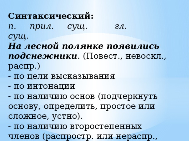 Синтаксический: п. прил. сущ. гл. сущ . На лесной полянке появились подснежники . (Повест., невоскл., распр.) - по цели высказывания - по интонации - по наличию основ (подчеркнуть основу, определить, простое или сложное, устно). - по наличию второстепенных членов (распростр. или нераспр., если предложение простое). 