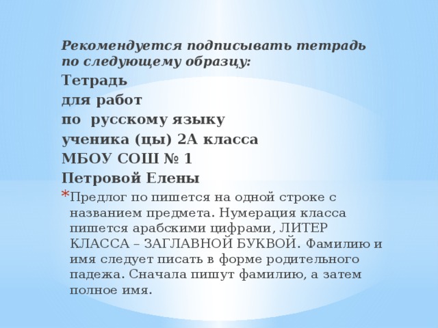 Рекомендуется подписывать тетрадь по следующему образцу: Тетрадь для работ по русскому языку ученика (цы) 2А класса МБОУ СОШ № 1 Петровой Елены Предлог по пишется на одной строке с названием предмета. Нумерация класса пишется арабскими цифрами, ЛИТЕР КЛАССА – ЗАГЛАВНОЙ БУКВОЙ.  Фамилию и имя следует писать в форме родительного падежа. Сначала пишут фамилию, а затем полное имя. 