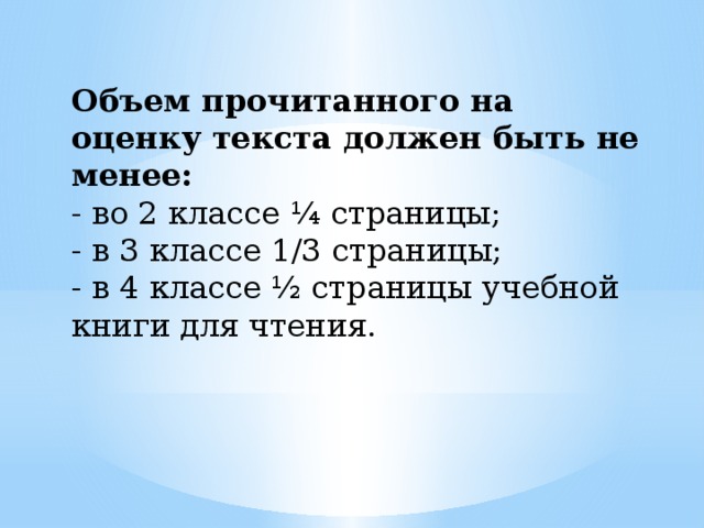 Объем прочитанного на оценку текста должен быть не менее: - во 2 классе ¼ страницы; - в 3 классе 1/3 страницы; - в 4 классе ½ страницы учебной книги для чтения. 