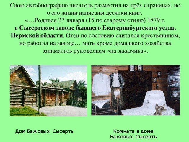 Свою автобиографию писатель разместил на трёх страницах, но о его жизни написаны десятки книг.  «…Родился 27 января (15 по старому стилю) 1879 г. в  Сысертском заводе бывшего Екатеринбургского уезда, Пермской области . Отец по сословию считался крестьянином, но работал на заводе… мать кроме домашнего хозяйства занималась рукоделием «на заказчика».   Комната в доме Бажовых, Сысерть Дом Бажовых, Сысерть 