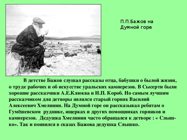 П.П.Бажов на Думной горе  В детстве Бажов слушал рассказы отца, бабушки о былой жизни, о труде рабочих и об искусстве уральских камнерезов. В Сысерти были хорошие рассказчики А.Е.Клюква и И.П. Короб. Но самым лучшим рассказчиком для детворы являлся старый горняк Василий Алексеевич Хмелинин. На Думной горе он рассказывал ребятам о Гумёшевском руднике, ящерках и других помощниках горняков и камнерезов. Дедушка Хмелинин часто обращался к детворе : « Слыш-ко». Так и появился в сказах Бажова дедушка Слышко. 