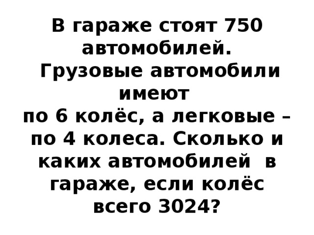 В гараже стоят 750 автомобилей.  Грузовые автомобили имеют  по 6 колёс, а легковые – по 4 колеса. Сколько и каких автомобилей в гараже, если колёс всего 3024? 