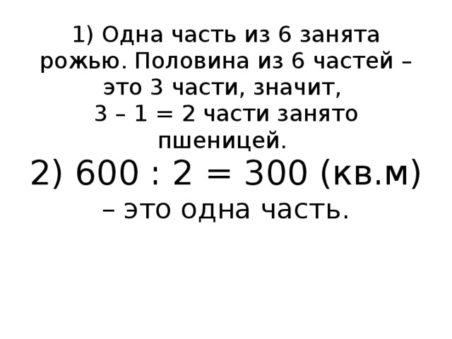 1) Одна часть из 6 занята рожью. Половина из 6 частей – это 3 части, значит,  3 – 1 = 2 части занято пшеницей.  2) 600 : 2 = 300 (кв.м) – это одна часть.   