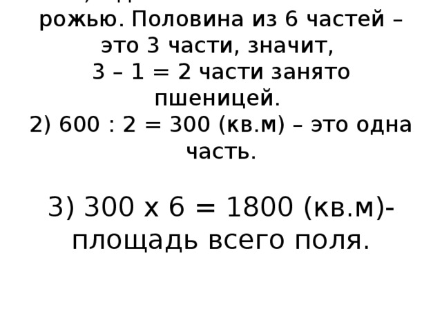 1) Одна часть из 6 занята рожью. Половина из 6 частей – это 3 части, значит,  3 – 1 = 2 части занято пшеницей.  2) 600 : 2 = 300 (кв.м) – это одна часть.   3) 300 х 6 = 1800 (кв.м)- площадь всего поля.   