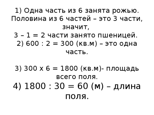 1) Одна часть из 6 занята рожью. Половина из 6 частей – это 3 части, значит,  3 – 1 = 2 части занято пшеницей.  2) 600 : 2 = 300 (кв.м) – это одна часть.   3) 300 х 6 = 1800 (кв.м)- площадь всего поля.  4) 1800 : 30 = 60 (м) – длина поля.   