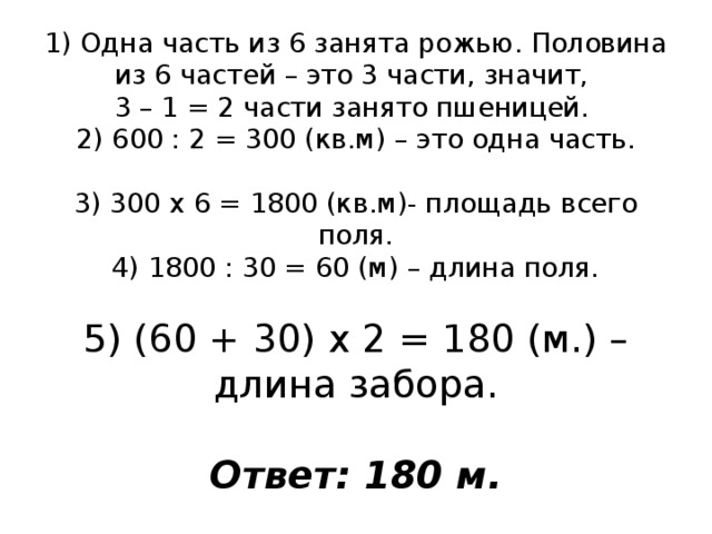 1) Одна часть из 6 занята рожью. Половина из 6 частей – это 3 части, значит,  3 – 1 = 2 части занято пшеницей.  2) 600 : 2 = 300 (кв.м) – это одна часть.   3) 300 х 6 = 1800 (кв.м)- площадь всего поля.  4) 1800 : 30 = 60 (м) – длина поля.   5) (60 + 30) х 2 = 180 (м.) – длина забора.   Ответ: 180 м. 