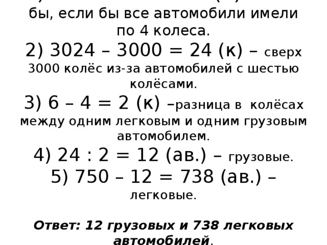 1) 4 х 750 = 3000 (к) – было бы, если бы все автомобили имели по 4 колеса.  2) 3024 – 3000 = 24 (к) – сверх 3000 колёс из-за автомобилей с шестью колёсами.  3) 6 – 4 = 2 (к) – разница в колёсах между одним легковым и одним грузовым автомобилем.  4) 24 : 2 = 12 (ав.) – грузовые.  5) 750 – 12 = 738 (ав.) – легковые.   Ответ: 12 грузовых и 738 легковых автомобилей .   