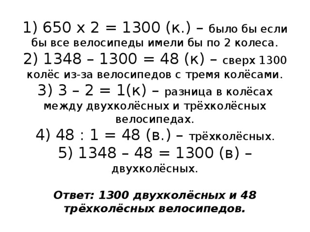 1) 650 х 2 = 1300 (к.) – было бы если бы все велосипеды имели бы по 2 колеса.  2) 1348 – 1300 = 48 (к) – сверх 1300 колёс из-за велосипедов с тремя колёсами.  3) 3 – 2 = 1(к) – разница в колёсах между двухколёсных и трёхколёсных велосипедах.  4) 48 : 1 = 48 (в.) – трёхколёсных.  5) 1348 – 48 = 1300 (в) – двухколёсных.   Ответ: 1300 двухколёсных и 48 трёхколёсных велосипедов. 