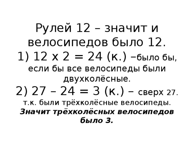 Рулей 12 – значит и велосипедов было 12.  1) 12 х 2 = 24 (к.) – было бы, если бы все велосипеды были двухколёсные.  2) 27 – 24 = 3 (к.) – сверх 27. т.к. были трёхколёсные велосипеды.  Значит трёхколёсных велосипедов было 3. 