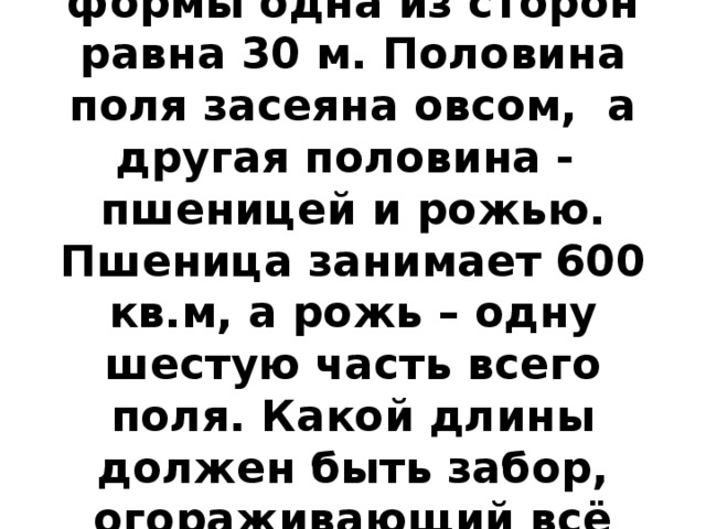 У поля прямоугольной формы одна из сторон равна 30 м. Половина поля засеяна овсом, а другая половина - пшеницей и рожью. Пшеница занимает 600 кв.м, а рожь – одну шестую часть всего поля. Какой длины должен быть забор, огораживающий всё поле? 