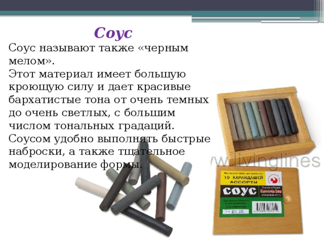 Соус Соус называют также «черным мелом». Этот материал имеет большую кроющую силу и дает красивые бархатистые тона от очень темных до очень светлых, с большим числом тональных градаций. Соусом удобно выполнять быстрые наброски, а также тщательное моделирование формы. 