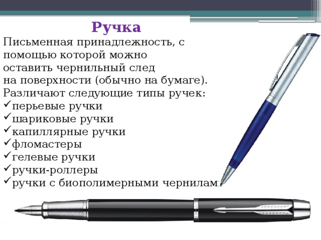 Ручка  Письменная принадлежность, с помощью которой можно оставить чернильный след на поверхности (обычно на бумаге). Различают следующие типы ручек: перьевые ручки шариковые ручки капиллярные ручки фломастеры гелевые ручки ручки-роллеры ручки с биополимерными чернилами 