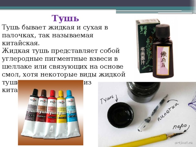 Тушь Тушь бывает жидкая и сухая в палочках, так называемая китайская. Жидкая тушь представляет собой углеродные пигментные взвеси в шеллаке или связующих на основе смол, хотя некоторые виды жидкой туши изготавливаются из китайской туши. 