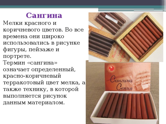 Сангина Мелки красного и коричневого цветов. Во все времена они широко использовались в рисунке фигуры, пейзаже и портрете. Термин «сангина» означает определенный, красно-коричневый терракотовый цвет мелка, а также технику, в которой выполняется рисунок данным материалом. 
