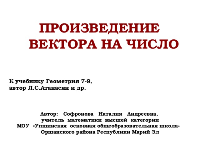 Произведение вектора на число К учебнику Геометрия 7-9, автор Л.С.Атанасян и др. Автор: Софронова Наталия Андреевна, учитель математики высшей категории МОУ «Упшинская основная общеобразовательная школа» Оршанского района Республики Марий Эл 