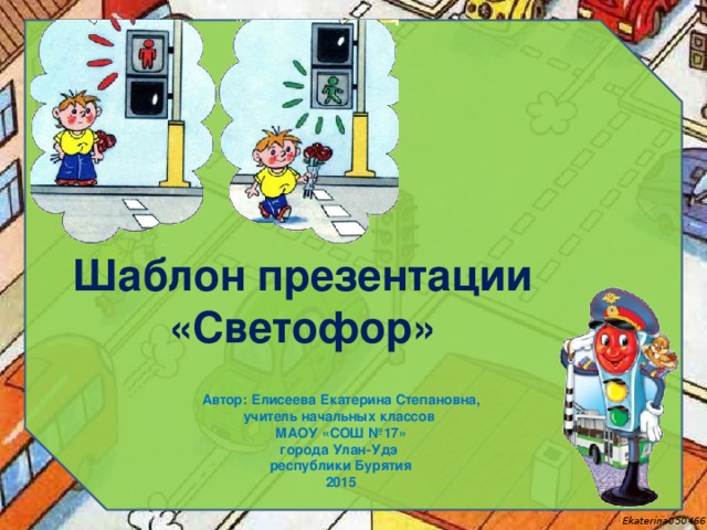 Шаблон презентации «Светофор» Автор: Елисеева Екатерина Степановна, учитель начальных классов МАОУ «СОШ №17» города Улан-Удэ республики Бурятия 2015