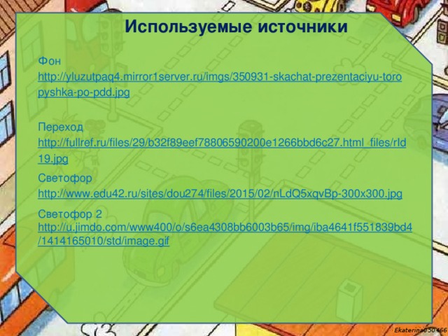 Используемые источники Фон http://yluzutpaq4.mirror1server.ru/imgs/350931-skachat-prezentaciyu-toropyshka-po-pdd.jpg  Переход http://fullref.ru/files/29/b32f89eef78806590200e1266bbd6c27.html_files/rId19.jpg Светофор http://www.edu42.ru/sites/dou274/files/2015/02/nLdQ5xqvBp-300x300.jpg  Светофор 2 http://u.jimdo.com/www400/o/s6ea4308bb6003b65/img/iba4641f551839bd4/1414165010/std/image.gif