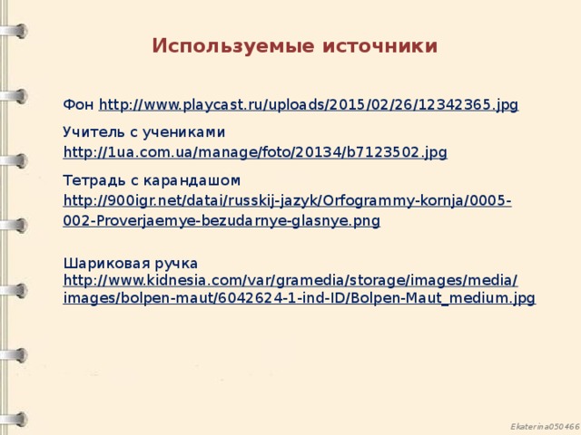 Используемые источники Фон http://www.playcast.ru/uploads/2015/02/26/12342365.jpg  Учитель с учениками http://1ua.com.ua/manage/foto/20134/b7123502.jpg  Тетрадь с карандашом http://900igr.net/datai/russkij-jazyk/Orfogrammy-kornja/0005-002-Proverjaemye-bezudarnye-glasnye.png  Шариковая ручка http://www.kidnesia.com/var/gramedia/storage/images/media/images/bolpen-maut/6042624-1-ind-ID/Bolpen-Maut_medium.jpg