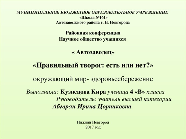   МУНИЦИПАЛЬНОЕ БЮДЖЕТНОЕ ОБРАЗОВАТЕЛЬНОЕ УЧРЕЖДЕНИЕ   «Школа №161»  Автозаводского района г. Н. Новгорода     Районная конференция  Научное общество учащихся    « Автозаводец»     «Правильный творог: есть или нет?»     окружающий мир- здоровьесбережение    Выполнила: Кузнецова Кира ученица  4 «В»  класса   Руководитель: учитель высшей категории  Абгарян Ирина Цорниковна        Нижний Новгород  2017 год      