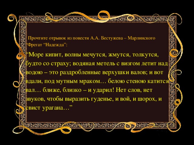 . Прочтите отрывок из повести А.А. Бестужева – Марлинского “Фрегат “Надежда”: “ Море кипит, волны мечутся, жмутся, толкутся, будто со страху; водяная метель с визгом летит над водою – это раздробленные верхушки валов; и вот вдали, под мутным мраком… белою стеною катится вал… ближе, близко – и ударил! Нет слов, нет звуков, чтобы выразить гуденье, и вой, и шорох, и свист урагана…” 