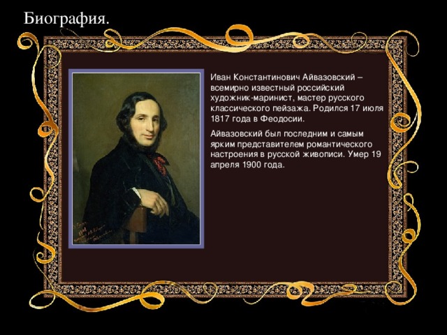 Биография. Иван Константинович Айвазовский – всемирно известный российский художник-маринист, мастер русского классического пейзажа. Родился 17 июля 1817 года в Феодосии. Айвазовский был последним и самым ярким представителем романтического настроения в русской живописи. Умер 19 апреля 1900 года. 