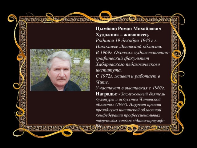 Цымбало Роман Михайлович Художник – живописец. Родился 19 декабря 1945 в г. Николаеве Львовской области. В 1969г. Окончил художественно-графический факультет Хабаровского педагогического института. С 1972г. живет и работает в Чите. Участвует в выставках с 1967г. Награды:   «Заслуженный деятель культуры и искусства Читинской области» (1997). Лауреат премии президиума читинской областной конфедерации профессиональных творческих союзов «Чита-триумф-95» 