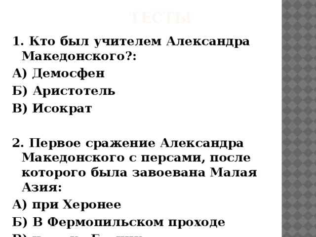 тесты 1. Кто был учителем Александра Македонского?: А) Демосфен Б) Аристотель В) Исократ  2. Первое сражение Александра Македонского с персами, после которого была завоевана Малая Азия: А) при Херонее Б) В Фермопильском проходе В) на реке Граник 