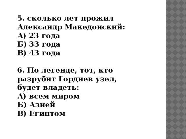 5. сколько лет прожил Александр Македонский: А) 23 года Б) 33 года В) 43 года  6. По легенде, тот, кто разрубит Гордиев узел, будет владеть: А) всем миром Б) Азией В) Египтом 