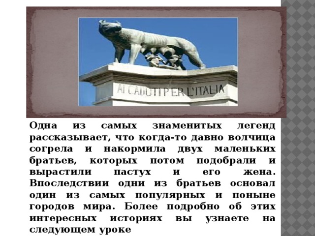 Одна из самых знаменитых легенд рассказывает, что когда-то давно волчица согрела и накормила двух маленьких братьев, которых потом подобрали и вырастили пастух и его жена. Впоследствии одни из братьев основал один из самых популярных и поныне городов мира. Более подробно об этих интересных историях вы узнаете на следующем уроке 