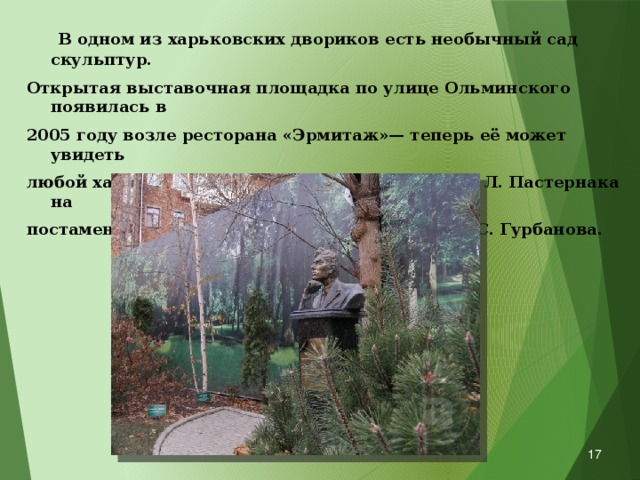  В одном из харьковских двориков есть необычный сад скульптур. Открытая выставочная площадка по улице Ольминского появилась в 2005 году возле ресторана «Эрмитаж»— теперь её может увидеть любой харьковчанин. Бронзовый бюст поэта Б. Л. Пастернака на постаменте — работа харьковского скульптора С. Гурбанова.   