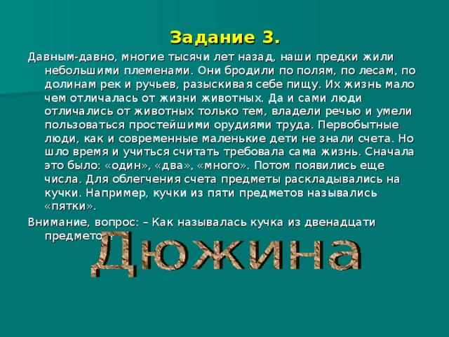Задание 3. Давным-давно, многие тысячи лет назад, наши предки жили небольшими племенами. Они бродили по полям, по лесам, по долинам рек и ручьев, разыскивая себе пищу. Их жизнь мало чем отличалась от жизни животных. Да и сами люди отличались от животных только тем, владели речью и умели пользоваться простейшими орудиями труда. Первобытные люди, как и современные маленькие дети не знали счета. Но шло время и учиться считать требовала сама жизнь. Сначала это было: «один», «два», «много». Потом появились еще числа. Для облегчения счета предметы раскладывались на кучки. Например, кучки из пяти предметов назывались «пятки». Внимание, вопрос: – Как называлась кучка из двенадцати предметов? 