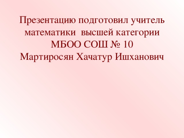 Презентацию подготовил учитель  математики высшей категории МБОО СОШ № 10  Мартиросян Хачатур Ишханович   