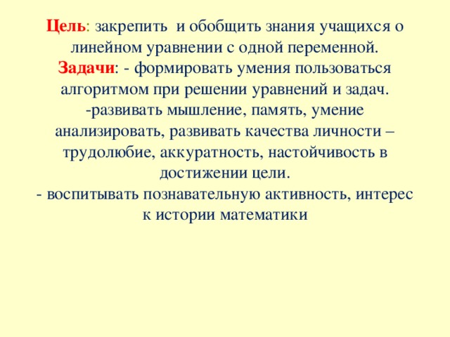   Цель :  закрепить  и обобщить знания учащихся о линейном уравнении с одной переменной.  Задачи : - формировать умения пользоваться алгоритмом при решении уравнений и задач.  -развивать мышление, память, умение анализировать, развивать качества личности – трудолюбие, аккуратность, настойчивость в достижении цели.  - воспитывать познавательную активность, интерес к истории математики 