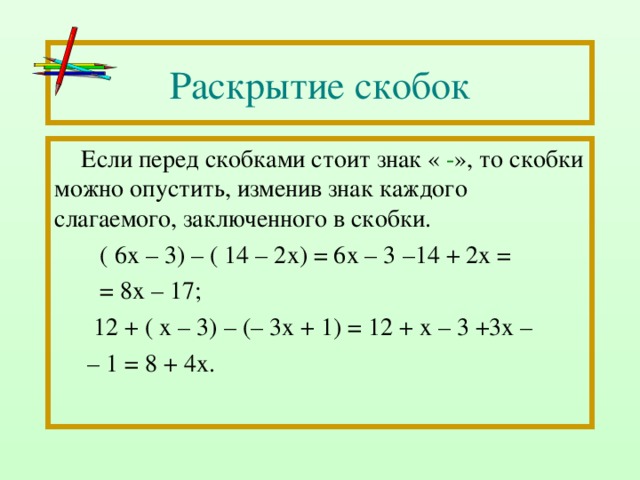 Раскрытие скобок Если перед скобками стоит знак « - », то скобки можно опустить, изменив знак каждого слагаемого, заключенного в скобки.  ( 6х – 3) – ( 14 – 2х) = 6х – 3 –14 + 2х =  = 8х – 17;  12 + ( х – 3) – (– 3х + 1) = 12 + х – 3 +3х – – 1 = 8 + 4х. 