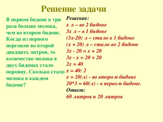 Решение задачи   Решение: х л – во 2 бидоне 3х л – в 1 бидоне (3х-20) л – стало в 1 бидоне (х + 20) л – стало во 2 бидоне 3x - 20 = x + 20  3x - x = 20 + 20 2х = 40 х = 40: 2  x = 20(л) - во втором бидоне 20*3 = 60(л) - в первом бидоне.  Ответ: 60 литров и 20 литров В первом бидоне в три раза больше молока, чем во втором бидоне. Когда из первого перелили во второй двадцать литров, то количество молока в двух бидонах стало поровну. Сколько стало молока в каждом бидоне?  