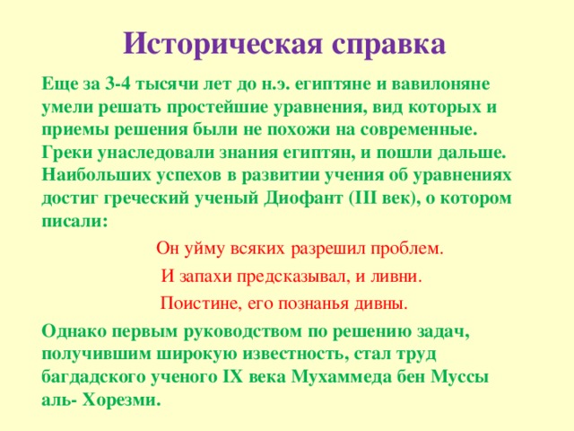 Историческая справка Еще за 3-4 тысячи лет до н.э. египтяне и вавилоняне умели решать простейшие уравнения, вид которых и приемы решения были не похожи на современные. Греки унаследовали знания египтян, и пошли дальше. Наибольших успехов в развитии учения об уравнениях достиг греческий ученый Диофант (III век), о котором писали:  Он уйму всяких разрешил проблем.  И запахи предсказывал, и ливни. Поистине, его познанья дивны. Однако первым руководством по решению задач, получившим широкую известность, стал труд багдадского ученого IХ века Мухаммеда бен Муссы аль- Хорезми.   