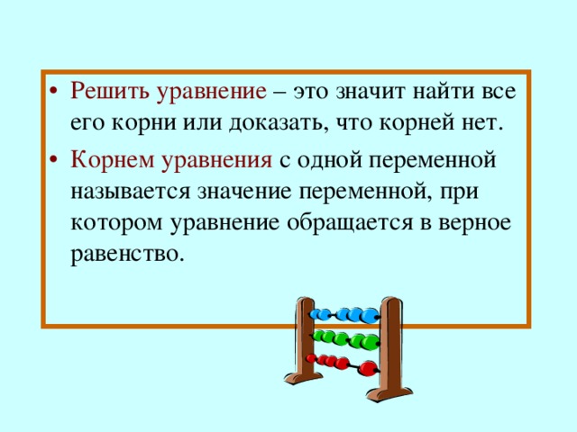 Решить уравнение  – это значит найти все его корни или доказать, что корней нет. Корнем уравнения  с одной переменной называется значение переменной, при котором уравнение обращается в верное равенство. 