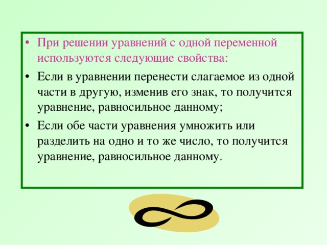 При решении уравнений с одной переменной используются следующие свойства:  Если в уравнении перенести слагаемое из одной части в другую, изменив его знак, то получится уравнение, равносильное данному; Если обе части уравнения умножить или разделить на одно и то же число, то получится уравнение, равносильное данному . 