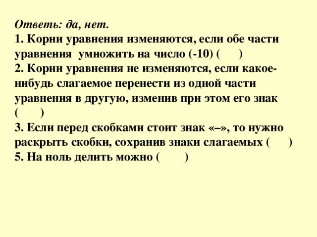 Ответь: да, нет. 1. Корни уравнения изменяются, если обе части уравнения  умножить на число (-10) (      ) 2. Корни уравнения не изменяются, если какое-нибудь слагаемое перенести из одной части уравнения в другую, изменив при этом его знак (       ) 3. Если перед скобками стоит знак «–», то нужно раскрыть скобки, сохранив знаки слагаемых (      ) 5. На ноль делить можно (        ) 