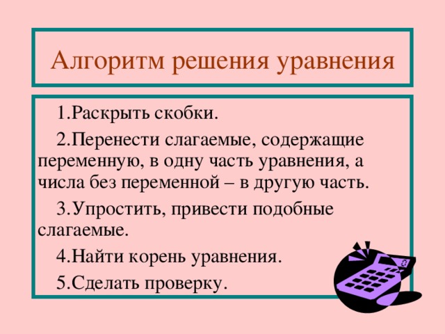 Алгоритм решения уравнения Раскрыть скобки . Перенести слагаемые, содержащие переменную, в одну часть уравнения, а числа без переменной – в другую часть . Упростить, привести подобные слагаемые . Найти корень уравнения . Сделать проверку. 