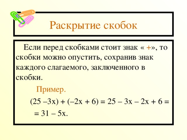 Раскрытие скобок Если перед скобками стоит знак « + », то скобки можно опустить, сохранив знак каждого слагаемого, заключенного в скобки.  Пример.  (25 –3х) + (–2х + 6) = 25 – 3х – 2х + 6 =  = 31 – 5х. 