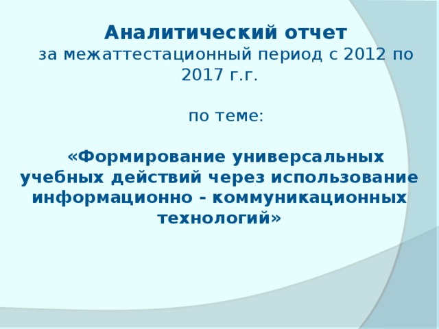 Аналитический отчет за межаттестационный период с 2012 по 2017 г.г. по теме: «Формирование универсальных учебных действий через использование информационно - коммуникационных технологий» 