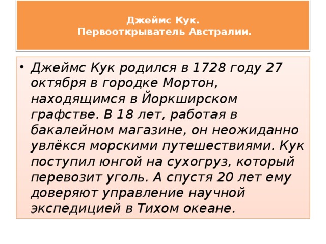  Джеймс Кук.  Первооткрыватель Австралии.   Джеймс Кук родился в 1728 году 27 октября в городке Мортон, находящимся в Йоркширском графстве. В 18 лет, работая в бакалейном магазине, он неожиданно увлёкся морскими путешествиями. Кук поступил юнгой на сухогруз, который перевозит уголь. А спустя 20 лет ему доверяют управление научной экспедицией в Тихом океане. 