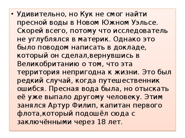 Удивительно, но Кук не смог найти пресной воды в Новом Южном Уэльсе. Скорей всего, потому что исследователь не углублялся в материк. Однако это было поводом написать в докладе, который он сделал,вернувшись в Великобританию о том, что эта территория непригодна к жизни. Это был редкий случай, когда путешественник ошибся. Пресная вода была, но отыскать её уже выпало другому человеку. Этим занялся Артур Филип, капитан первого флота,который подошёл сюда с заключёнными через 18 лет. 