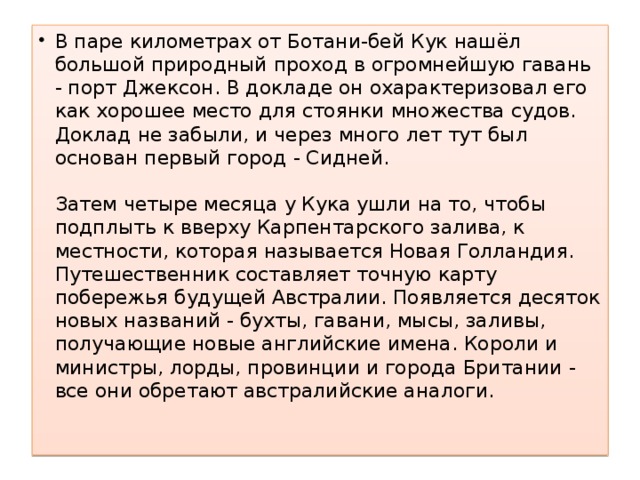 В паре километрах от Ботани-бей Кук нашёл большой природный проход в огромнейшую гавань - порт Джексон. В докладе он охарактеризовал его как хорошее место для стоянки множества судов. Доклад не забыли, и через много лет тут был основан первый город - Сидней.   Затем четыре месяца у Кука ушли на то, чтобы подплыть к вверху Карпентарского залива, к местности, которая называется Новая Голландия. Путешественник составляет точную карту побережья будущей Австралии. Появляется десяток новых названий - бухты, гавани, мысы, заливы, получающие новые английские имена. Короли и министры, лорды, провинции и города Британии - все они обретают австралийские аналоги.   