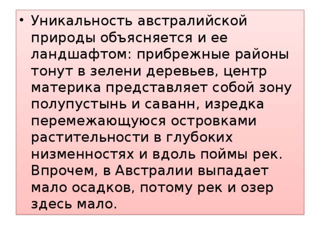 Уникальность австралийской природы объясняется и ее ландшафтом: прибрежные районы тонут в зелени деревьев, центр материка представляет собой зону полупустынь и саванн, изредка перемежающуюся островками растительности в глубоких низменностях и вдоль поймы рек. Впрочем, в Австралии выпадает мало осадков, потому рек и озер здесь мало. 